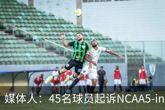 媒体人：45名球员起诉NCAA5-in-5新规胜诉 24人获禁令可再战一年
