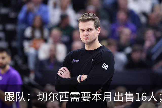 跟队：切尔西需要本月出售16人；恩佐仍在探索各种可能性