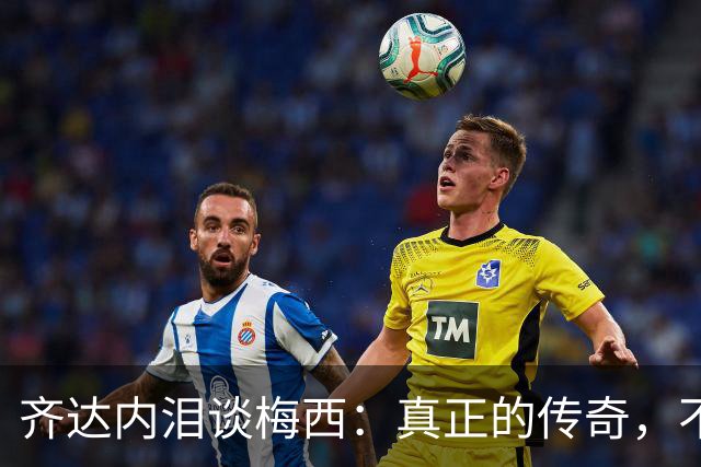 齐达内泪谈梅西：真正的传奇，不只在举杯时伟大，也在流泪时令人敬佩！