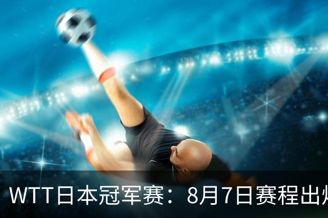 WTT日本冠军赛：8月7日赛程出炉，国乒迎战张本智和&斯佐科斯